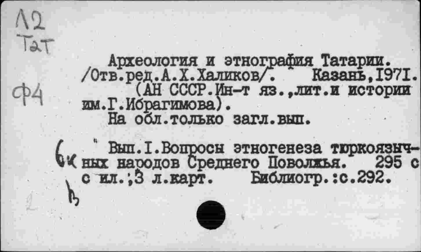 ﻿Al
Ткг
СЩ
Археология и этнография Татарии.
/Отв.ред.А.X.Халиков/.	Казань,1971.
(АН СССР.Ин-т яз.,лит.и истории им.Г.Ибрагимова).
На обл.только загл.вып.
Выл.I.Вопросы этногенеза тюркоязыч-’< них народов Среднего Поволжья. 295 с ч с ил.;з л.карт. Библиогр.:с.292.